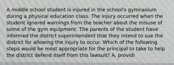 A middle school student is injured in the school's gymnasium during a physical education class. The injury occurred when the student ignored warnings from the teacher about the misuse of some of the gym equipment. The parents of the student have informed the district superintendent that they intend to sue the district for allowing the injury to occur. Which of the following steps would be most appropriate for the principal to take to help the district defend itself from this lawsuit? A. providi