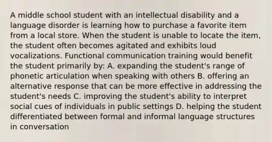 A middle school student with an intellectual disability and a language disorder is learning how to purchase a favorite item from a local store. When the student is unable to locate the item, the student often becomes agitated and exhibits loud vocalizations. Functional communication training would benefit the student primarily by: A. expanding the student's range of phonetic articulation when speaking with others B. offering an alternative response that can be more effective in addressing the student's needs C. improving the student's ability to interpret social cues of individuals in public settings D. helping the student differentiated between formal and informal language structures in conversation