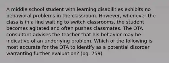 A middle school student with learning disabilities exhibits no behavioral problems in the classroom. However, whenever the class is in a line waiting to switch classrooms, the student becomes agitated and often pushes classmates. The OTA consultant advises the teacher that his behavior may be indicative of an underlying problem. Which of the following is most accurate for the OTA to identify as a potential disorder warranting further evaluation? (pg. 759)