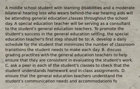 A middle school student with learning disabilities and a moderate bilateral hearing loss who wears behind-the-ear hearing aids will be attending general education classes throughout the school day. A special education teacher will be serving as a consultant to the student's general education teachers. To promote the student's success in the general education setting, the special education teacher's first step should be to: A. develop a daily schedule for the student that minimizes the number of classroom transitions the student needs to make each day. B. discuss grading practices with the general education teachers to help ensure that they are consistent in evaluating the student's work. C. ask a peer in each of the student's classes to check that the student understands homework and in-class assignments. D. ensure that the general education teachers understand the student's communication needs and accommodations fo