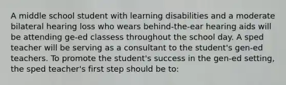 A middle school student with learning disabilities and a moderate bilateral hearing loss who wears behind-the-ear hearing aids will be attending ge-ed classess throughout the school day. A sped teacher will be serving as a consultant to the student's gen-ed teachers. To promote the student's success in the gen-ed setting, the sped teacher's first step should be to: