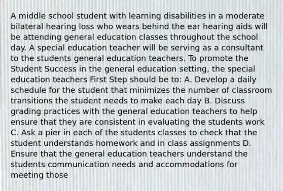 A middle school student with learning disabilities in a moderate bilateral hearing loss who wears behind the ear hearing aids will be attending general education classes throughout the school day. A special education teacher will be serving as a consultant to the students general education teachers. To promote the Student Success in the general education setting, the special education teachers First Step should be to: A. Develop a daily schedule for the student that minimizes the number of classroom transitions the student needs to make each day B. Discuss grading practices with the general education teachers to help ensure that they are consistent in evaluating the students work C. Ask a pier in each of the students classes to check that the student understands homework and in class assignments D. Ensure that the general education teachers understand the students communication needs and accommodations for meeting those