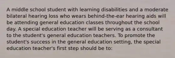 A middle school student with learning disabilities and a moderate bilateral hearing loss who wears behind-the-ear hearing aids will be attending general education classes throughout the school day. A special education teacher will be serving as a consultant to the student's general education teachers. To promote the student's success in the general education setting, the special education teacher's first step should be to: