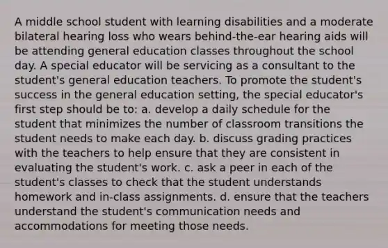 A middle school student with learning disabilities and a moderate bilateral hearing loss who wears behind-the-ear hearing aids will be attending general education classes throughout the school day. A special educator will be servicing as a consultant to the student's general education teachers. To promote the student's success in the general education setting, the special educator's first step should be to: a. develop a daily schedule for the student that minimizes the number of classroom transitions the student needs to make each day. b. discuss grading practices with the teachers to help ensure that they are consistent in evaluating the student's work. c. ask a peer in each of the student's classes to check that the student understands homework and in-class assignments. d. ensure that the teachers understand the student's communication needs and accommodations for meeting those needs.