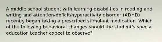 A middle school student with learning disabilities in reading and writing and attention-deficit/hyperactivity disorder (ADHD) recently began taking a prescribed stimulant medication. Which of the following behavioral changes should the student's special education teacher expect to observe?