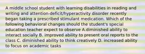 A middle school student with learning disabilities in reading and writing and attention-deficit/hyperactivity disorder recently began taking a prescribed stimulant medication. Which of the following behavioral changes should the student's special education teacher expect to observe A.diminished ability to interact socially B. improved ability to present oral reports to the class C. diminished ability to think creatively D. increased ability to focus on academic tasks