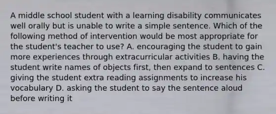 A middle school student with a learning disability communicates well orally but is unable to write a simple sentence. Which of the following method of intervention would be most appropriate for the student's teacher to use? A. encouraging the student to gain more experiences through extracurricular activities B. having the student write names of objects first, then expand to sentences C. giving the student extra reading assignments to increase his vocabulary D. asking the student to say the sentence aloud before writing it