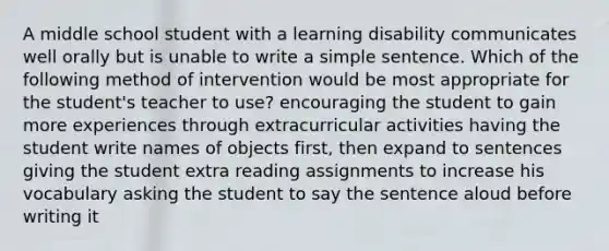 A middle school student with a learning disability communicates well orally but is unable to write a simple sentence. Which of the following method of intervention would be most appropriate for the student's teacher to use? encouraging the student to gain more experiences through extracurricular activities having the student write names of objects first, then expand to sentences giving the student extra reading assignments to increase his vocabulary asking the student to say the sentence aloud before writing it