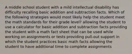 A middle school student with a mild intellectual disability has difficulty recalling basic addition and subtraction facts. Which of the following strategies would most likely help the student meet the math standards for their grade level? allowing the student to use a calculator for basic addition and subtraction facts providing the student with a math fact sheet that can be used while working on assignments or tests providing pull-out support in which the student practices basic math facts allowing the student to have additional time to complete assignments