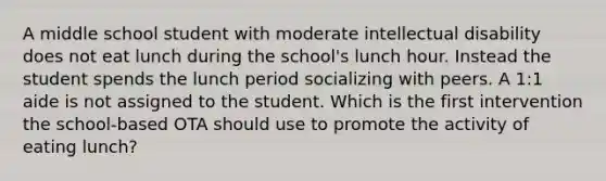 A middle school student with moderate intellectual disability does not eat lunch during the school's lunch hour. Instead the student spends the lunch period socializing with peers. A 1:1 aide is not assigned to the student. Which is the first intervention the school-based OTA should use to promote the activity of eating lunch?