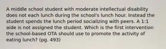 A middle school student with moderate intellectual disability does not each lunch during the school's lunch hour. Instead the student spends the lunch period socializing with peers. A 1:1 aide is not assigned the student. Which is the first intervention the school-based OTA should use to promote the activity of eating lunch? (pg. 493)