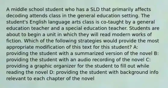 A middle school student who has a SLD that primarily affects decoding attends class in the general education setting. The student's English language arts class is co-taught by a general education teacher and a special education teacher. Students are about to begin a unit in which they will read modern works of fiction. Which of the following strategies would provide the most appropriate modification of this text for this student? A: providing the student with a summarized version of the novel B: providing the student with an audio recording of the novel C: providing a graphic organizer for the student to fill out while reading the novel D: providing the student with background info relevant to each chapter of the novel