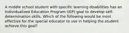 A middle school student with specific learning disabilities has an Individualized Education Program (IEP) goal to develop self-determination skills. Which of the following would be most effective for the special educator to use in helping the student achieve this goal?