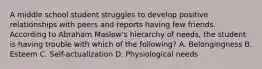 A middle school student struggles to develop positive relationships with peers and reports having few friends. According to Abraham Maslow's hierarchy of needs, the student is having trouble with which of the following? A. Belongingness B. Esteem C. Self-actualization D. Physiological needs