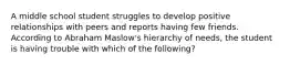 A middle school student struggles to develop positive relationships with peers and reports having few friends. According to Abraham Maslow's hierarchy of needs, the student is having trouble with which of the following?