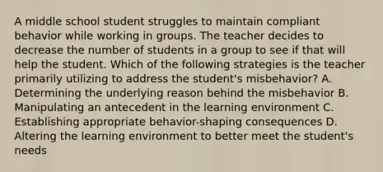 A middle school student struggles to maintain compliant behavior while working in groups. The teacher decides to decrease the number of students in a group to see if that will help the student. Which of the following strategies is the teacher primarily utilizing to address the student's misbehavior? A. Determining the underlying reason behind the misbehavior B. Manipulating an antecedent in the learning environment C. Establishing appropriate behavior-shaping consequences D. Altering the learning environment to better meet the student's needs