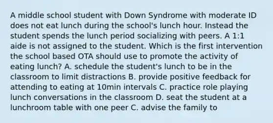 A middle school student with Down Syndrome with moderate ID does not eat lunch during the school's lunch hour. Instead the student spends the lunch period socializing with peers. A 1:1 aide is not assigned to the student. Which is the first intervention the school based OTA should use to promote the activity of eating lunch? A. schedule the student's lunch to be in the classroom to limit distractions B. provide positive feedback for attending to eating at 10min intervals C. practice role playing lunch conversations in the classroom D. seat the student at a lunchroom table with one peer C. advise the family to