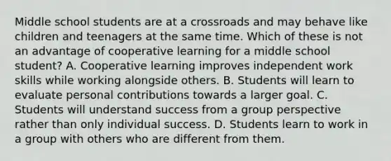 Middle school students are at a crossroads and may behave like children and teenagers at the same time. Which of these is not an advantage of cooperative learning for a middle school student? A. Cooperative learning improves independent work skills while working alongside others. B. Students will learn to evaluate personal contributions towards a larger goal. C. Students will understand success from a group perspective rather than only individual success. D. Students learn to work in a group with others who are different from them.