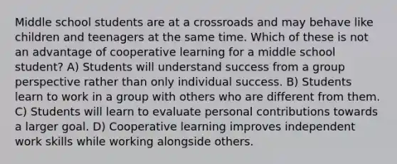 Middle school students are at a crossroads and may behave like children and teenagers at the same time. Which of these is not an advantage of cooperative learning for a middle school student? A) Students will understand success from a group perspective rather than only individual success. B) Students learn to work in a group with others who are different from them. C) Students will learn to evaluate personal contributions towards a larger goal. D) Cooperative learning improves independent work skills while working alongside others.