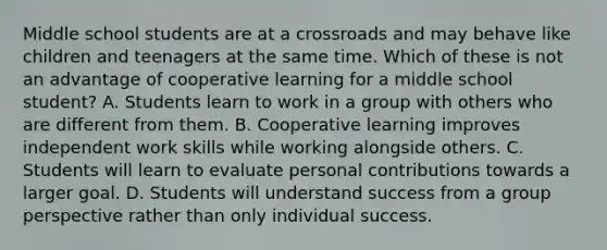 Middle school students are at a crossroads and may behave like children and teenagers at the same time. Which of these is not an advantage of cooperative learning for a middle school student? A. Students learn to work in a group with others who are different from them. B. Cooperative learning improves independent work skills while working alongside others. C. Students will learn to evaluate personal contributions towards a larger goal. D. Students will understand success from a group perspective rather than only individual success.