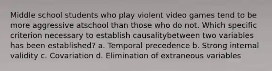 Middle school students who play violent video games tend to be more aggressive atschool than those who do not. Which specific criterion necessary to establish causalitybetween two variables has been established? a. Temporal precedence b. Strong internal validity c. Covariation d. Elimination of extraneous variables