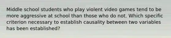 Middle school students who play violent video games tend to be more aggressive at school than those who do not. Which specific criterion necessary to establish causality between two variables has been established?