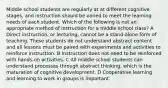 Middle school students are regularly at at different cognitive stages, and instruction should be varied to meet the learning needs of each student. Which of the following is not an appropriate method of instruction for a middle school class? A Direct instruction, or lecturing, cannot be a stand-alone form of teaching. These students do not understand abstract content and all lessons must be paired with experiments and activities to reinforce instruction. B Instruction does not need to be reinforced with hands-on activities. C All middle school students can understand processes through abstract thinking, which is the maturation of cognitive development. D Cooperative learning and learning to work in groups is important.