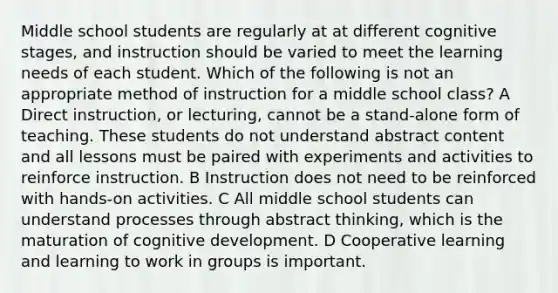 Middle school students are regularly at at different cognitive stages, and instruction should be varied to meet the learning needs of each student. Which of the following is not an appropriate method of instruction for a middle school class? A Direct instruction, or lecturing, cannot be a stand-alone form of teaching. These students do not understand abstract content and all lessons must be paired with experiments and activities to reinforce instruction. B Instruction does not need to be reinforced with hands-on activities. C All middle school students can understand processes through abstract thinking, which is the maturation of cognitive development. D Cooperative learning and learning to work in groups is important.