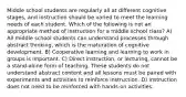 Middle school students are regularly all at different cognitive stages, and instruction should be varied to meet the learning needs of each student. Which of the following is not an appropriate method of instruction for a middle school class? A) All middle school students can understand processes through abstract thinking, which is the maturation of cognitive development. B) Cooperative learning and learning to work in groups is important. C) Direct instruction, or lecturing, cannot be a stand-alone form of teaching. These students do not understand abstract content and all lessons must be paired with experiments and activities to reinforce instruction. D) Instruction does not need to be reinforced with hands-on activities.