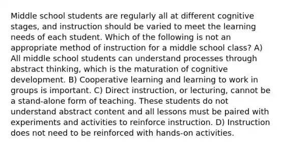 Middle school students are regularly all at different cognitive stages, and instruction should be varied to meet the learning needs of each student. Which of the following is not an appropriate method of instruction for a middle school class? A) All middle school students can understand processes through abstract thinking, which is the maturation of cognitive development. B) Cooperative learning and learning to work in groups is important. C) Direct instruction, or lecturing, cannot be a stand-alone form of teaching. These students do not understand abstract content and all lessons must be paired with experiments and activities to reinforce instruction. D) Instruction does not need to be reinforced with hands-on activities.