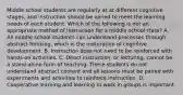 Middle school students are regularly at at different cognitive stages, and instruction should be varied to meet the learning needs of each student. Which of the following is not an appropriate method of instruction for a middle school class? A. All middle school students can understand processes through abstract thinking, which is the maturation of cognitive development. B. Instruction does not need to be reinforced with hands-on activities. C. Direct instruction, or lecturing, cannot be a stand-alone form of teaching. These students do not understand abstract content and all lessons must be paired with experiments and activities to reinforce instruction. D. Cooperative learning and learning to work in groups is important.