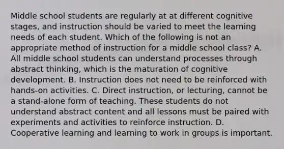 Middle school students are regularly at at different cognitive stages, and instruction should be varied to meet the learning needs of each student. Which of the following is not an appropriate method of instruction for a middle school class? A. All middle school students can understand processes through abstract thinking, which is the maturation of cognitive development. B. Instruction does not need to be reinforced with hands-on activities. C. Direct instruction, or lecturing, cannot be a stand-alone form of teaching. These students do not understand abstract content and all lessons must be paired with experiments and activities to reinforce instruction. D. Cooperative learning and learning to work in groups is important.