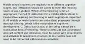 Middle school students are regularly at at different cognitive stages, and instruction should be varied to meet the learning needs of each student. Which of the following is not an appropriate method of instruction for a middle school class? A. Cooperative learning and learning to work in groups is important. B. All middle school students can understand processes through abstract thinking, which is the maturation of cognitive development. C. Direct instruction, or lecturing, cannot be a stand-alone form of teaching. These students do not understand abstract content and all lessons must be paired with experiments and activities to reinforce instruction. D. Instruction does not need to be reinforced with hands-on activities.