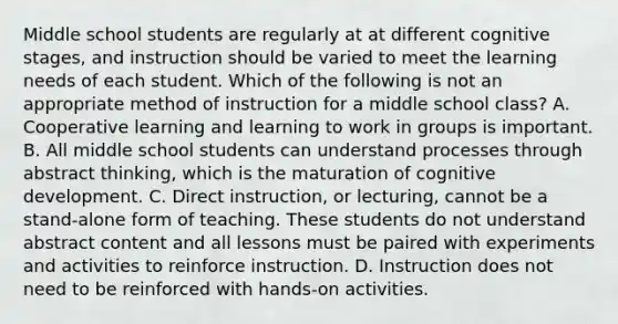 Middle school students are regularly at at different cognitive stages, and instruction should be varied to meet the learning needs of each student. Which of the following is not an appropriate method of instruction for a middle school class? A. Cooperative learning and learning to work in groups is important. B. All middle school students can understand processes through abstract thinking, which is the maturation of cognitive development. C. Direct instruction, or lecturing, cannot be a stand-alone form of teaching. These students do not understand abstract content and all lessons must be paired with experiments and activities to reinforce instruction. D. Instruction does not need to be reinforced with hands-on activities.