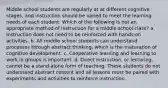 Middle school students are regularly at at different cognitive stages, and instruction should be varied to meet the learning needs of each student. Which of the following is not an appropriate method of instruction for a middle school class? a. Instruction does not need to be reinforced with hands-on activities. b. All middle school students can understand processes through abstract thinking, which is the maturation of cognitive development. c. Cooperative learning and learning to work in groups is important. d. Direct instruction, or lecturing, cannot be a stand-alone form of teaching. These students do not understand abstract content and all lessons must be paired with experiments and activities to reinforce instruction.