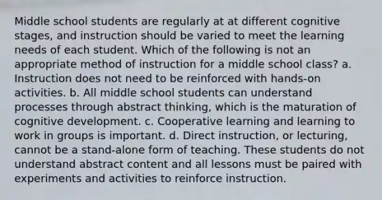 Middle school students are regularly at at different cognitive stages, and instruction should be varied to meet the learning needs of each student. Which of the following is not an appropriate method of instruction for a middle school class? a. Instruction does not need to be reinforced with hands-on activities. b. All middle school students can understand processes through abstract thinking, which is the maturation of cognitive development. c. Cooperative learning and learning to work in groups is important. d. Direct instruction, or lecturing, cannot be a stand-alone form of teaching. These students do not understand abstract content and all lessons must be paired with experiments and activities to reinforce instruction.