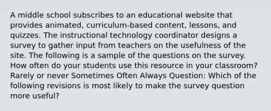 A middle school subscribes to an educational website that provides animated, curriculum-based content, lessons, and quizzes. The instructional technology coordinator designs a survey to gather input from teachers on the usefulness of the site. The following is a sample of the questions on the survey. How often do your students use this resource in your classroom? Rarely or never Sometimes Often Always Question: Which of the following revisions is most likely to make the survey question more useful?