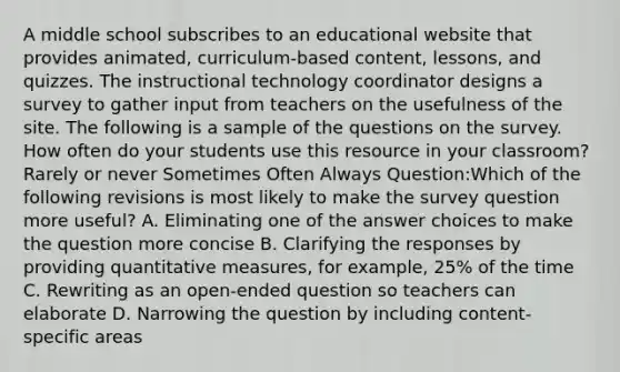 A middle school subscribes to an educational website that provides animated, curriculum-based content, lessons, and quizzes. The instructional technology coordinator designs a survey to gather input from teachers on the usefulness of the site. The following is a sample of the questions on the survey. How often do your students use this resource in your classroom? Rarely or never Sometimes Often Always Question:Which of the following revisions is most likely to make the survey question more useful? A. Eliminating one of the answer choices to make the question more concise B. Clarifying the responses by providing quantitative measures, for example, 25% of the time C. Rewriting as an open-ended question so teachers can elaborate D. Narrowing the question by including content-specific areas