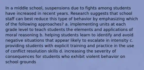 In a middle school, suspensions due to fights among students have increased in recent years. Research suggests that school staff can best reduce this type of behavior by emphasizing which of the following approaches? a. implementing units at each grade level to teach students the elements and applications of moral reasoning b. helping students learn to identify and avoid negative situations that appear likely to escalate in intensity c. providing students with explicit training and practice in the use of conflict resolution skills d. increasing the severity of consequences for students who exhibit violent behavior on school grounds