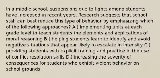 In a middle school, suspensions due to fights among students have increased in recent years. Research suggests that school staff can best reduce this type of behavior by emphasizing which of the following approaches? A.) implementing units at each grade level to teach students the elements and applications of moral reasoning B.) helping students learn to identify and avoid negative situations that appear likely to escalate in intensity C.) providing students with explicit training and practice in the use of conflict resolution skills D.) increasing the severity of consequences for students who exhibit violent behavior on school grounds