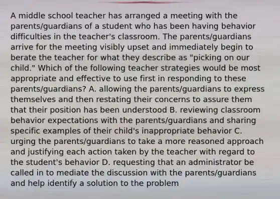 A middle school teacher has arranged a meeting with the parents/guardians of a student who has been having behavior difficulties in the teacher's classroom. The parents/guardians arrive for the meeting visibly upset and immediately begin to berate the teacher for what they describe as "picking on our child." Which of the following teacher strategies would be most appropriate and effective to use first in responding to these parents/guardians? A. allowing the parents/guardians to express themselves and then restating their concerns to assure them that their position has been understood B. reviewing classroom behavior expectations with the parents/guardians and sharing specific examples of their child's inappropriate behavior C. urging the parents/guardians to take a more reasoned approach and justifying each action taken by the teacher with regard to the student's behavior D. requesting that an administrator be called in to mediate the discussion with the parents/guardians and help identify a solution to the problem