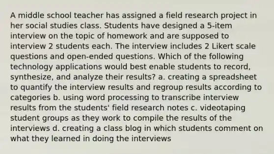 A middle school teacher has assigned a field research project in her social studies class. Students have designed a 5-item interview on the topic of homework and are supposed to interview 2 students each. The interview includes 2 Likert scale questions and open-ended questions. Which of the following technology applications would best enable students to record, synthesize, and analyze their results? a. creating a spreadsheet to quantify the interview results and regroup results according to categories b. using word processing to transcribe interview results from the students' field research notes c. videotaping student groups as they work to compile the results of the interviews d. creating a class blog in which students comment on what they learned in doing the interviews