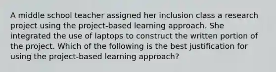 A middle school teacher assigned her inclusion class a research project using the project-based learning approach. She integrated the use of laptops to construct the written portion of the project. Which of the following is the best justification for using the project-based learning approach?