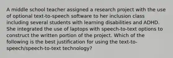 A middle school teacher assigned a research project with the use of optional text-to-speech software to her inclusion class including several students with learning disabilities and ADHD. She integrated the use of laptops with speech-to-text options to construct the written portion of the project. Which of the following is the best justification for using the text-to-speech/speech-to-text technology?