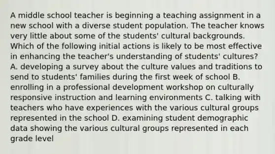 A middle school teacher is beginning a teaching assignment in a new school with a diverse student population. The teacher knows very little about some of the students' cultural backgrounds. Which of the following initial actions is likely to be most effective in enhancing the teacher's understanding of students' cultures? A. developing a survey about the culture values and traditions to send to students' families during the first week of school B. enrolling in a professional development workshop on culturally responsive instruction and learning environments C. talking with teachers who have experiences with the various cultural groups represented in the school D. examining student demographic data showing the various cultural groups represented in each grade level