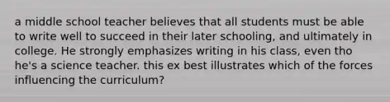 a middle school teacher believes that all students must be able to write well to succeed in their later schooling, and ultimately in college. He strongly emphasizes writing in his class, even tho he's a science teacher. this ex best illustrates which of the forces influencing the curriculum?