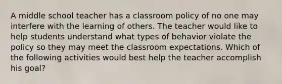 A middle school teacher has a classroom policy of no one may interfere with the learning of others. The teacher would like to help students understand what types of behavior violate the policy so they may meet the classroom expectations. Which of the following activities would best help the teacher accomplish his goal?