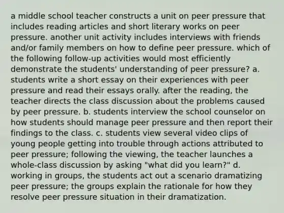 a middle school teacher constructs a unit on peer pressure that includes reading articles and short literary works on peer pressure. another unit activity includes interviews with friends and/or family members on how to define peer pressure. which of the following follow-up activities would most efficiently demonstrate the students' understanding of peer pressure? a. students write a short essay on their experiences with peer pressure and read their essays orally. after the reading, the teacher directs the class discussion about the problems caused by peer pressure. b. students interview the school counselor on how students should manage peer pressure and then report their findings to the class. c. students view several video clips of young people getting into trouble through actions attributed to peer pressure; following the viewing, the teacher launches a whole-class discussion by asking "what did you learn?" d. working in groups, the students act out a scenario dramatizing peer pressure; the groups explain the rationale for how they resolve peer pressure situation in their dramatization.