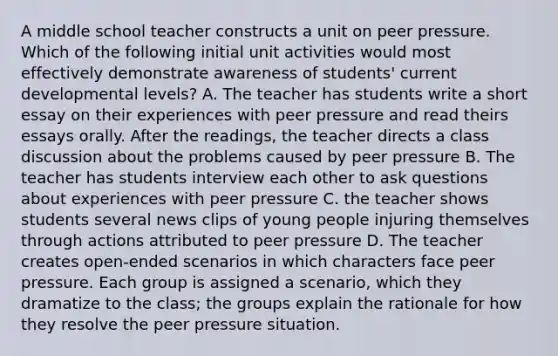 A middle school teacher constructs a unit on peer pressure. Which of the following initial unit activities would most effectively demonstrate awareness of students' current developmental levels? A. The teacher has students write a short essay on their experiences with peer pressure and read theirs essays orally. After the readings, the teacher directs a class discussion about the problems caused by peer pressure B. The teacher has students interview each other to ask questions about experiences with peer pressure C. the teacher shows students several news clips of young people injuring themselves through actions attributed to peer pressure D. The teacher creates open-ended scenarios in which characters face peer pressure. Each group is assigned a scenario, which they dramatize to the class; the groups explain the rationale for how they resolve the peer pressure situation.