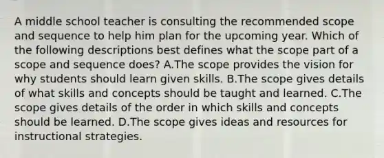 A middle school teacher is consulting the recommended scope and sequence to help him plan for the upcoming year. Which of the following descriptions best defines what the scope part of a scope and sequence does? A.The scope provides the vision for why students should learn given skills. B.The scope gives details of what skills and concepts should be taught and learned. C.The scope gives details of the order in which skills and concepts should be learned. D.The scope gives ideas and resources for instructional strategies.